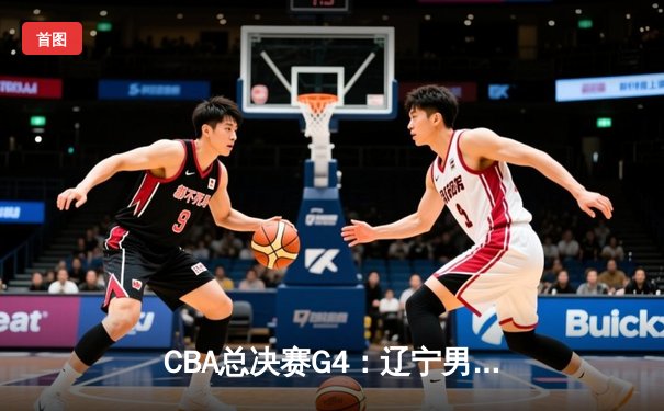 CBA总决赛G4：辽宁男篮加时逆转广东，总分3-1夺赛点