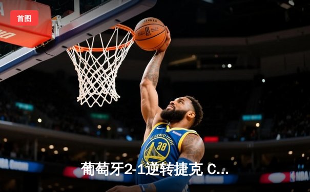 葡萄牙2-1逆转捷克 C罗创纪录登场B席制胜 欧洲杯小组赛惊险开局