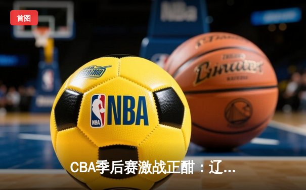 CBA季后赛激战正酣：辽宁本钢力克浙江广厦，总比分2-1领先