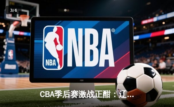 CBA季后赛激战正酣：辽宁本钢力克浙江广厦，总比分2-1领先 - 3