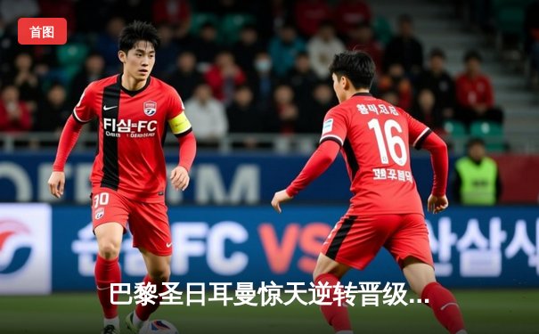 巴黎圣日耳曼惊天逆转晋级欧冠四强 姆巴佩独中两元创纪录